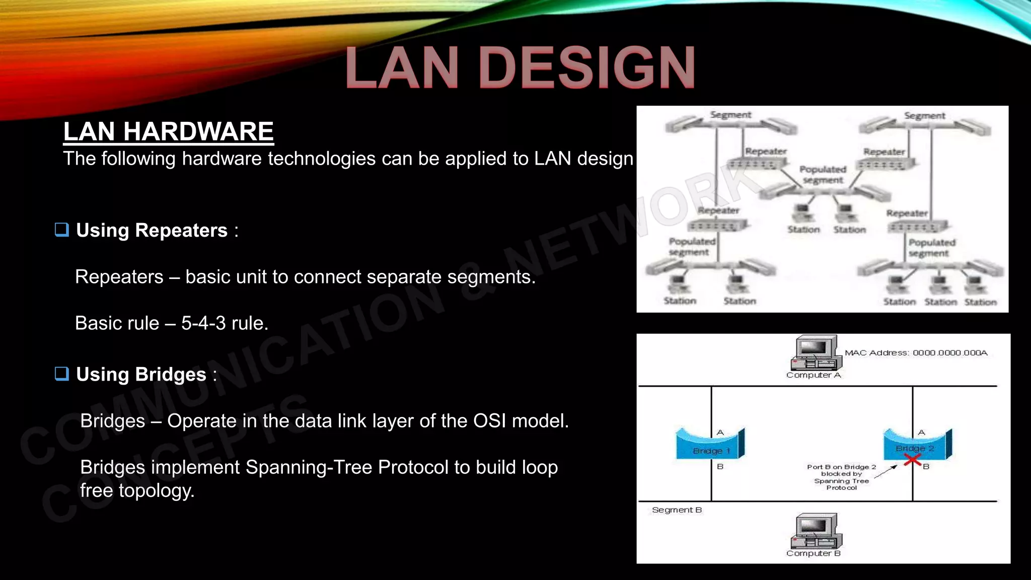 LAN HARDWARE
The following hardware technologies can be applied to LAN design :
 Using Repeaters :
Repeaters – basic unit to connect separate segments.
Basic rule – 5-4-3 rule.
 Using Bridges :
Bridges – Operate in the data link layer of the OSI model.
Bridges implement Spanning-Tree Protocol to build loop
free topology.
 