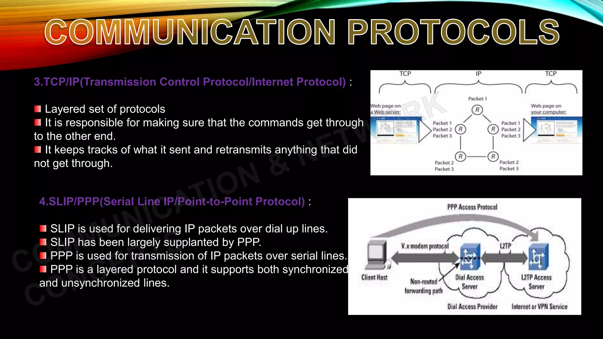 3.TCP/IP(Transmission Control Protocol/Internet Protocol) :
Layered set of protocols
It is responsible for making sure that the commands get through
to the other end.
It keeps tracks of what it sent and retransmits anything that did
not get through.
4.SLIP/PPP(Serial Line IP/Point-to-Point Protocol) :
SLIP is used for delivering IP packets over dial up lines.
SLIP has been largely supplanted by PPP.
PPP is used for transmission of IP packets over serial lines.
PPP is a layered protocol and it supports both synchronized
and unsynchronized lines.
 