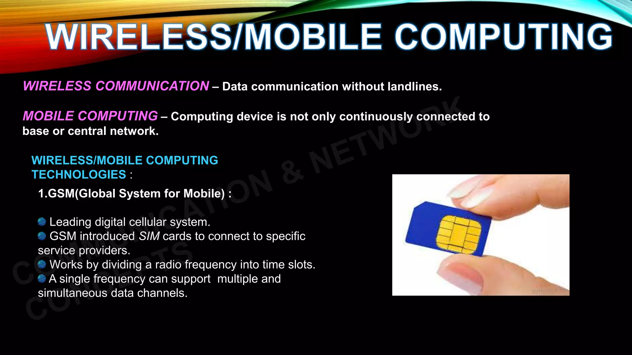WIRELESS COMMUNICATION – Data communication without landlines.
MOBILE COMPUTING – Computing device is not only continuously connected to
base or central network.
WIRELESS/MOBILE COMPUTING
TECHNOLOGIES :
1.GSM(Global System for Mobile) :
Leading digital cellular system.
GSM introduced SIM cards to connect to specific
service providers.
Works by dividing a radio frequency into time slots.
A single frequency can support multiple and
simultaneous data channels.
 