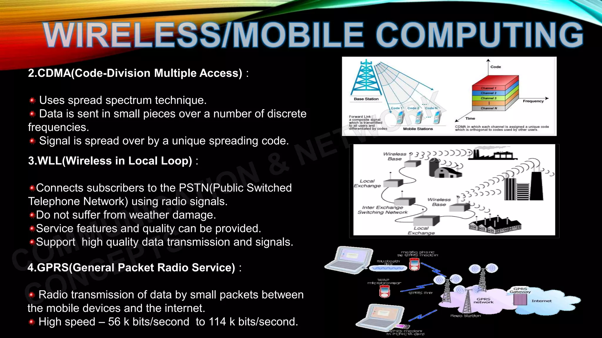2.CDMA(Code-Division Multiple Access) :
Uses spread spectrum technique.
Data is sent in small pieces over a number of discrete
frequencies.
Signal is spread over by a unique spreading code.
3.WLL(Wireless in Local Loop) :
Connects subscribers to the PSTN(Public Switched
Telephone Network) using radio signals.
Do not suffer from weather damage.
Service features and quality can be provided.
Support high quality data transmission and signals.
4.GPRS(General Packet Radio Service) :
Radio transmission of data by small packets between
the mobile devices and the internet.
High speed – 56 k bits/second to 114 k bits/second.
 