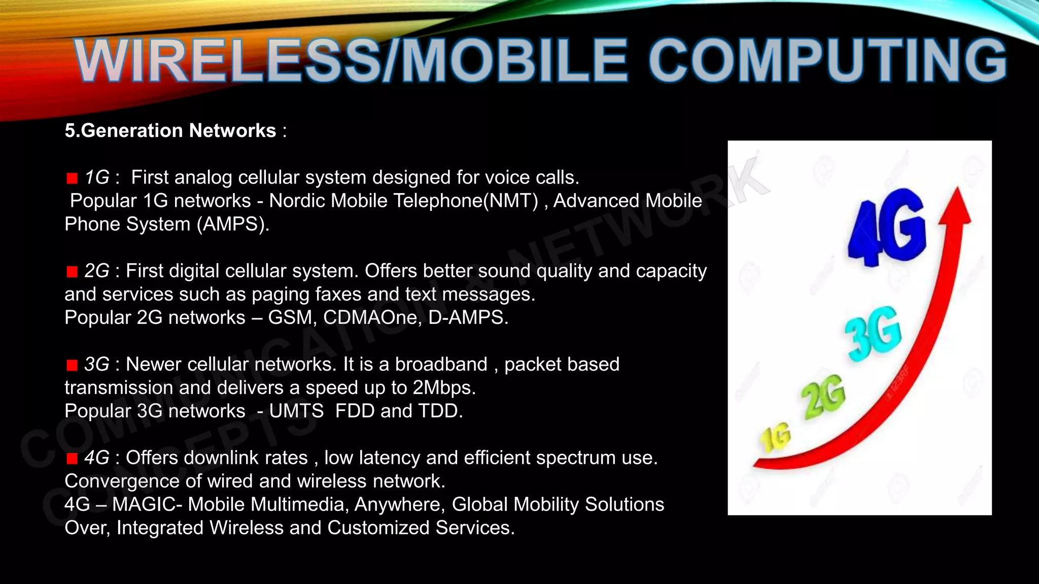 5.Generation Networks :
1G : First analog cellular system designed for voice calls.
Popular 1G networks - Nordic Mobile Telephone(NMT) , Advanced Mobile
Phone System (AMPS).
2G : First digital cellular system. Offers better sound quality and capacity
and services such as paging faxes and text messages.
Popular 2G networks – GSM, CDMAOne, D-AMPS.
3G : Newer cellular networks. It is a broadband , packet based
transmission and delivers a speed up to 2Mbps.
Popular 3G networks - UMTS FDD and TDD.
4G : Offers downlink rates , low latency and efficient spectrum use.
Convergence of wired and wireless network.
4G – MAGIC- Mobile Multimedia, Anywhere, Global Mobility Solutions
Over, Integrated Wireless and Customized Services.
 