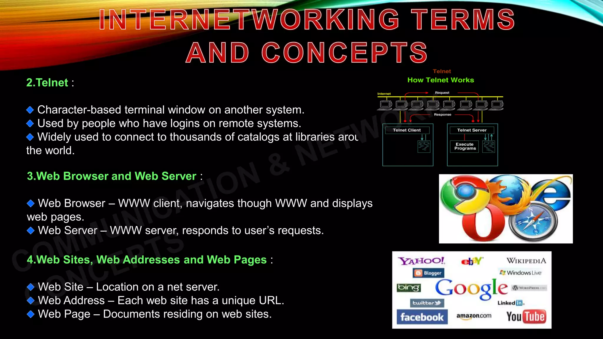 2.Telnet :
Character-based terminal window on another system.
Used by people who have logins on remote systems.
Widely used to connect to thousands of catalogs at libraries around
the world.
3.Web Browser and Web Server :
Web Browser – WWW client, navigates though WWW and displays
web pages.
Web Server – WWW server, responds to user’s requests.
4.Web Sites, Web Addresses and Web Pages :
Web Site – Location on a net server.
Web Address – Each web site has a unique URL.
Web Page – Documents residing on web sites.
 