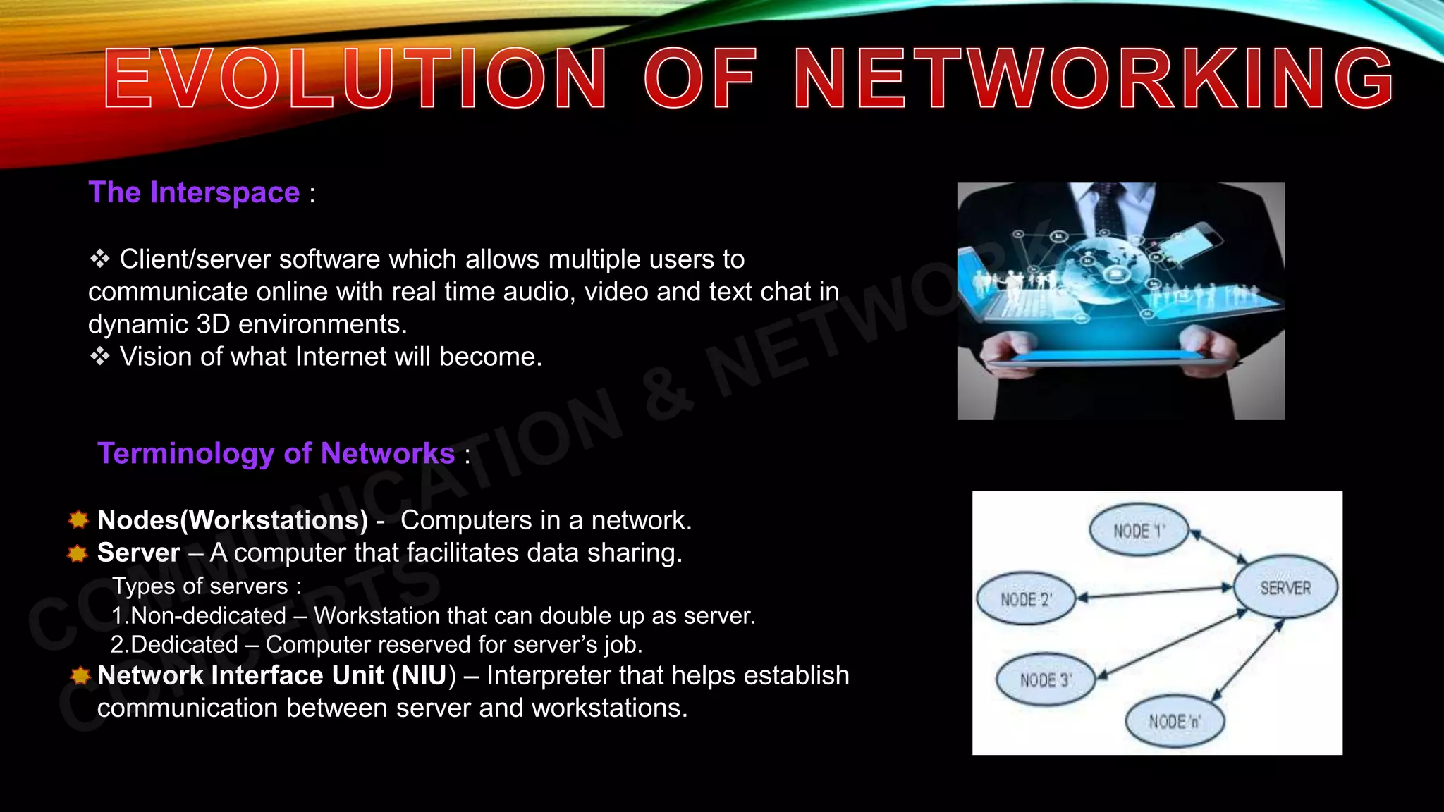 The Interspace :
 Client/server software which allows multiple users to
communicate online with real time audio, video and text chat in
dynamic 3D environments.
 Vision of what Internet will become.
Terminology of Networks :
Nodes(Workstations) - Computers in a network.
Server – A computer that facilitates data sharing.
Types of servers :
1.Non-dedicated – Workstation that can double up as server.
2.Dedicated – Computer reserved for server’s job.
Network Interface Unit (NIU) – Interpreter that helps establish
communication between server and workstations.
 