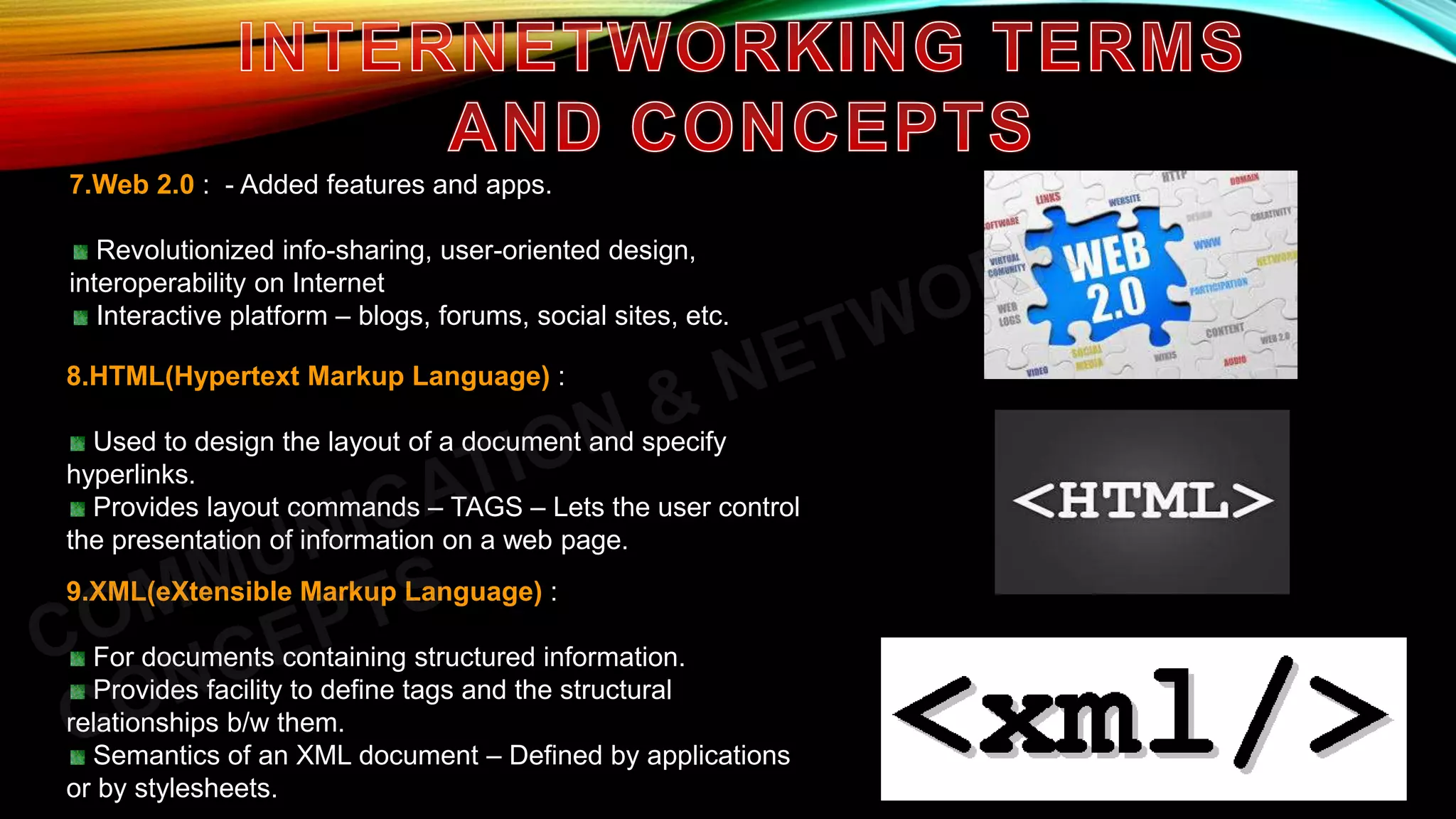 7.Web 2.0 : - Added features and apps.
Revolutionized info-sharing, user-oriented design,
interoperability on Internet
Interactive platform – blogs, forums, social sites, etc.
8.HTML(Hypertext Markup Language) :
Used to design the layout of a document and specify
hyperlinks.
Provides layout commands – TAGS – Lets the user control
the presentation of information on a web page.
9.XML(eXtensible Markup Language) :
For documents containing structured information.
Provides facility to define tags and the structural
relationships b/w them.
Semantics of an XML document – Defined by applications
or by stylesheets.
 