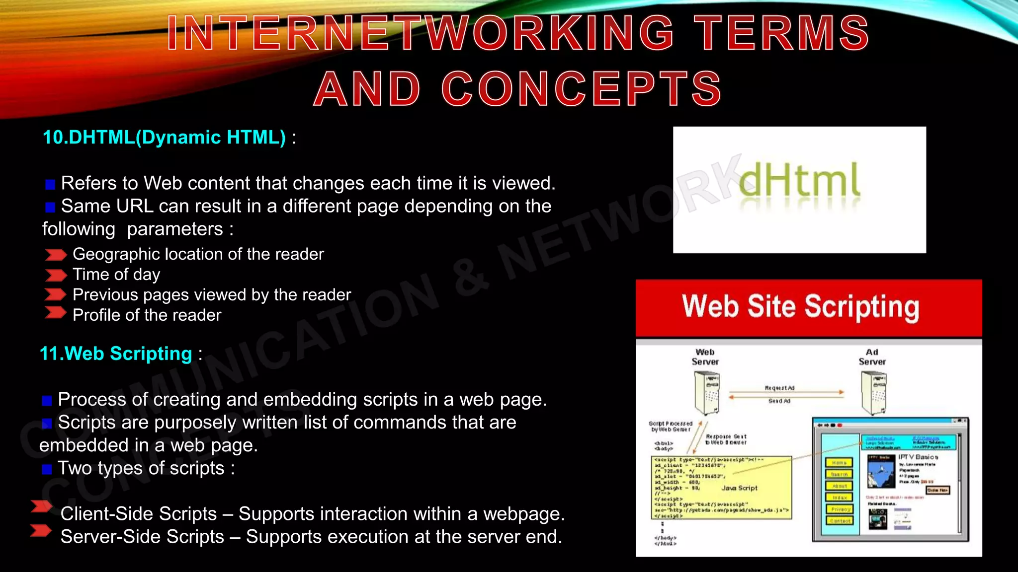 10.DHTML(Dynamic HTML) :
Refers to Web content that changes each time it is viewed.
Same URL can result in a different page depending on the
following parameters :
Geographic location of the reader
Time of day
Previous pages viewed by the reader
Profile of the reader
11.Web Scripting :
Process of creating and embedding scripts in a web page.
Scripts are purposely written list of commands that are
embedded in a web page.
Two types of scripts :
Client-Side Scripts – Supports interaction within a webpage.
Server-Side Scripts – Supports execution at the server end.
 