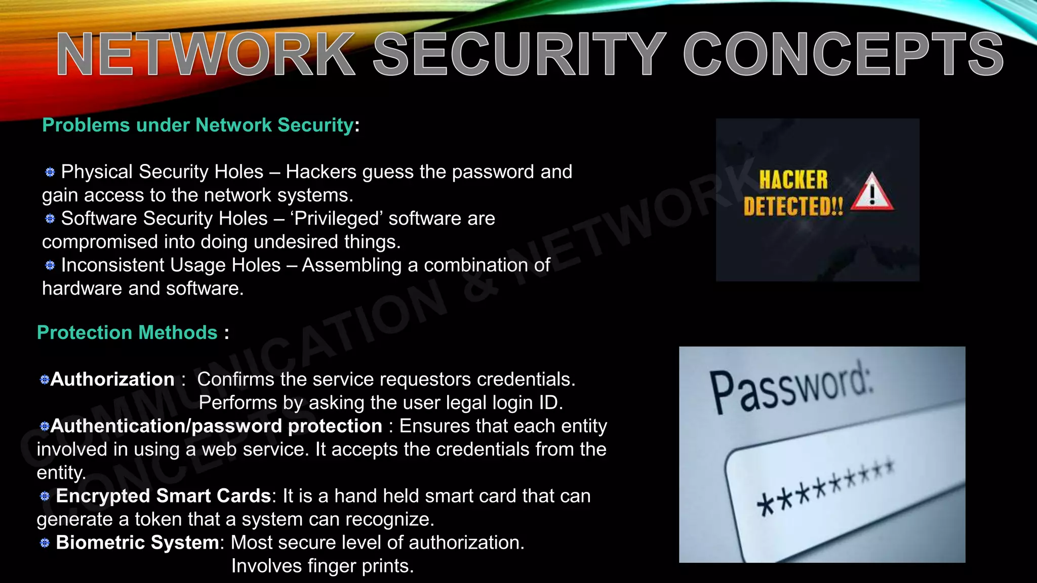 Problems under Network Security:
Physical Security Holes – Hackers guess the password and
gain access to the network systems.
Software Security Holes – ‘Privileged’ software are
compromised into doing undesired things.
Inconsistent Usage Holes – Assembling a combination of
hardware and software.
Protection Methods :
Authorization : Confirms the service requestors credentials.
Performs by asking the user legal login ID.
Authentication/password protection : Ensures that each entity
involved in using a web service. It accepts the credentials from the
entity.
Encrypted Smart Cards: It is a hand held smart card that can
generate a token that a system can recognize.
Biometric System: Most secure level of authorization.
Involves finger prints.
 