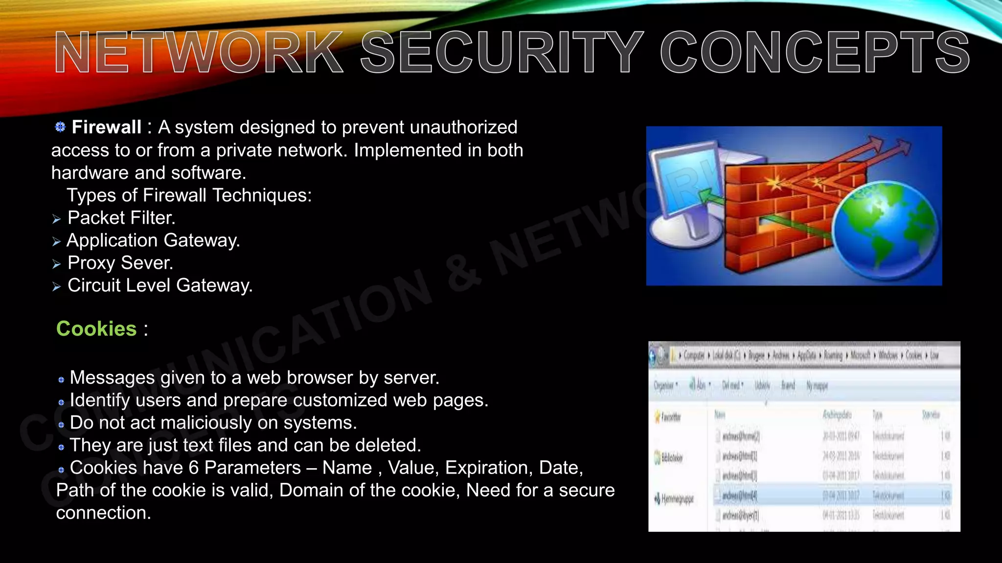 Firewall : A system designed to prevent unauthorized
access to or from a private network. Implemented in both
hardware and software.
Types of Firewall Techniques:
 Packet Filter.
 Application Gateway.
 Proxy Sever.
 Circuit Level Gateway.
Cookies :
Messages given to a web browser by server.
Identify users and prepare customized web pages.
Do not act maliciously on systems.
They are just text files and can be deleted.
Cookies have 6 Parameters – Name , Value, Expiration, Date,
Path of the cookie is valid, Domain of the cookie, Need for a secure
connection.
 