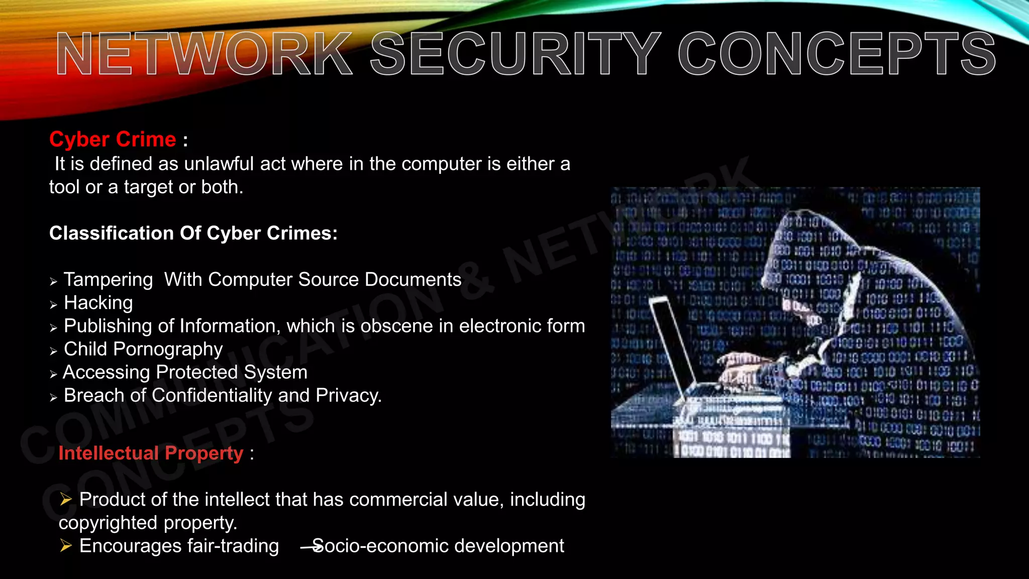 Cyber Crime :
It is defined as unlawful act where in the computer is either a
tool or a target or both.
Classification Of Cyber Crimes:
 Tampering With Computer Source Documents
 Hacking
 Publishing of Information, which is obscene in electronic form
 Child Pornography
 Accessing Protected System
 Breach of Confidentiality and Privacy.
Intellectual Property :
 Product of the intellect that has commercial value, including
copyrighted property.
 Encourages fair-trading Socio-economic development
 