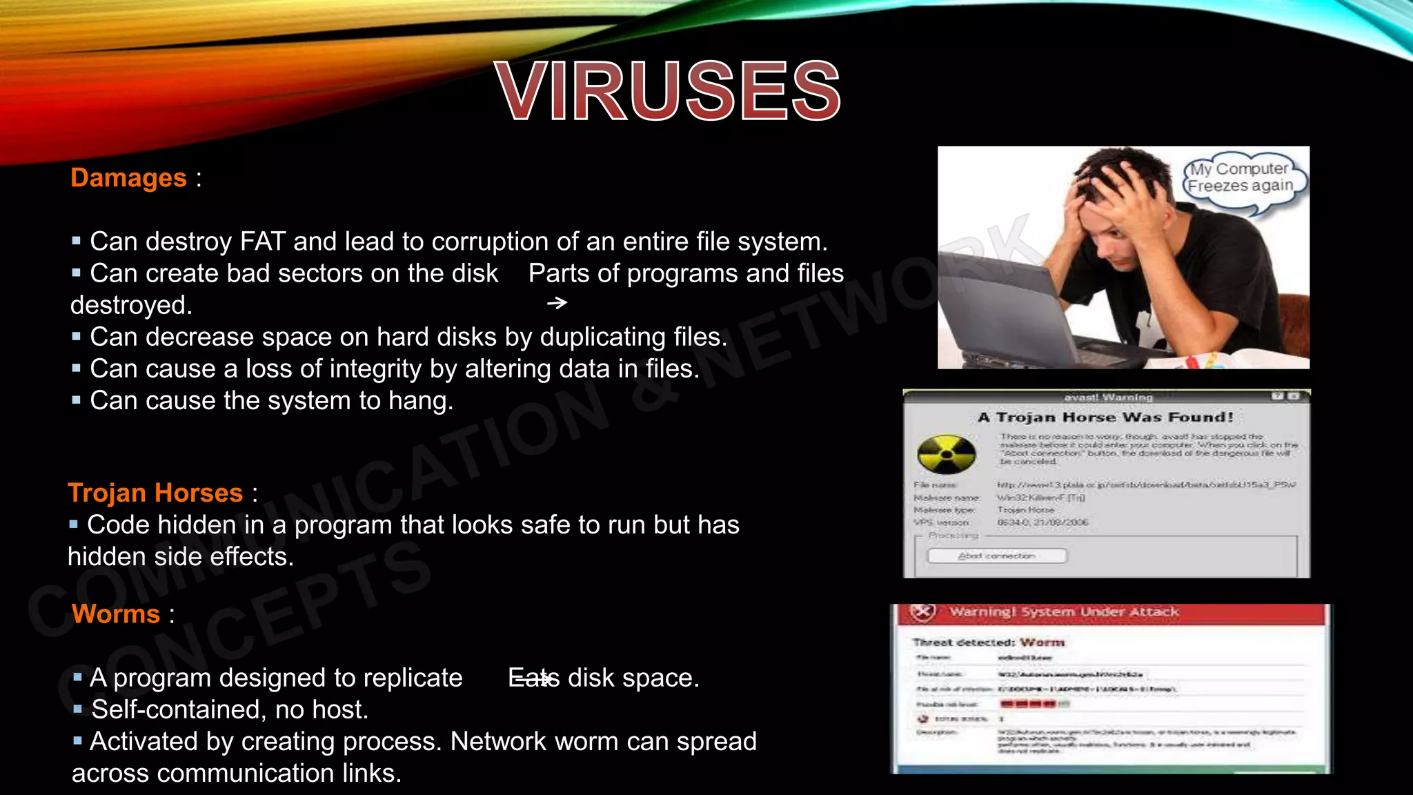 Damages :
 Can destroy FAT and lead to corruption of an entire file system.
 Can create bad sectors on the disk Parts of programs and files
destroyed.
 Can decrease space on hard disks by duplicating files.
 Can cause a loss of integrity by altering data in files.
 Can cause the system to hang.
Trojan Horses :
 Code hidden in a program that looks safe to run but has
hidden side effects.
Worms :
 A program designed to replicate Eats disk space.
 Self-contained, no host.
 Activated by creating process. Network worm can spread
across communication links.
 