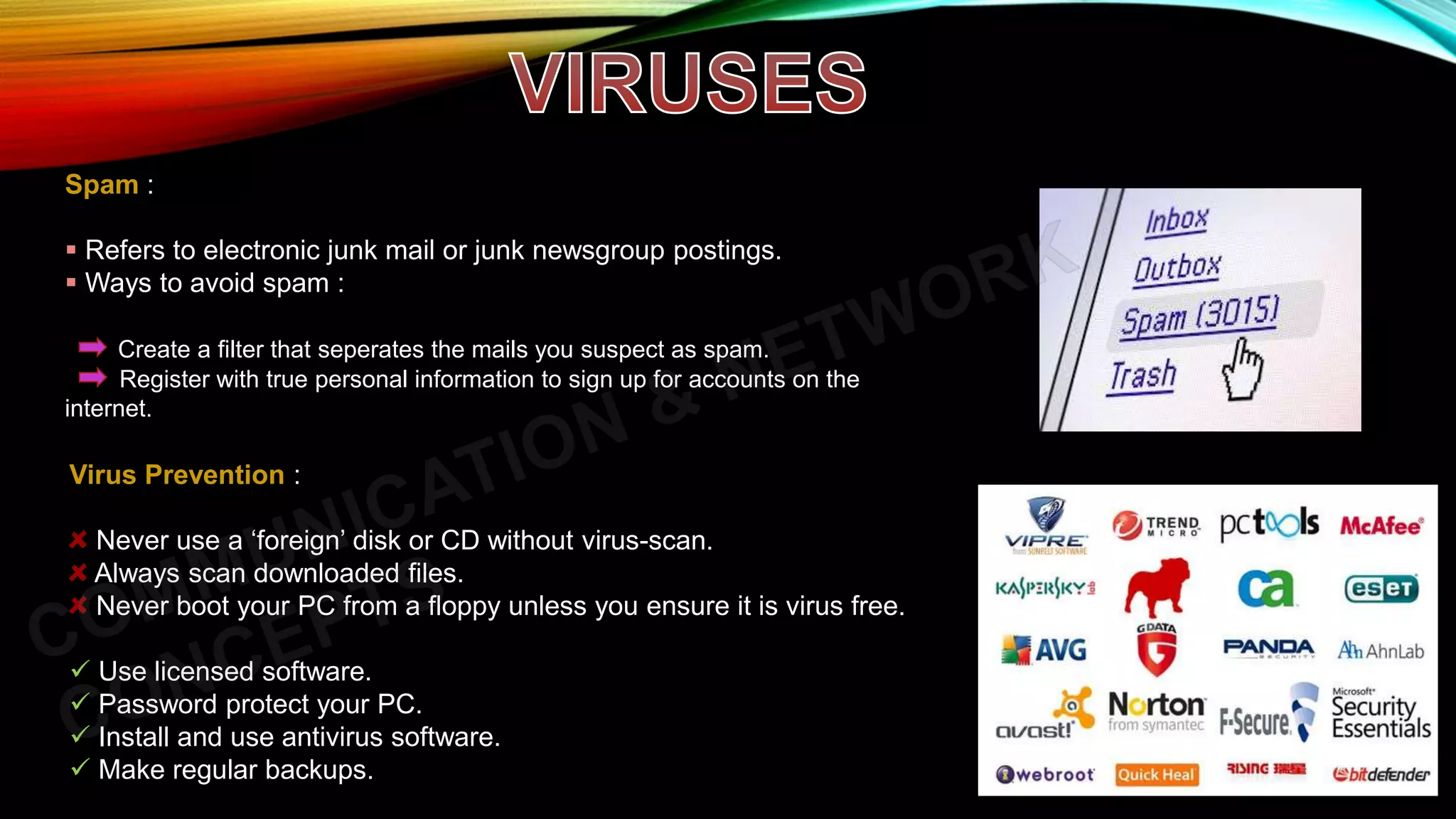 Spam :
 Refers to electronic junk mail or junk newsgroup postings.
 Ways to avoid spam :
Create a filter that seperates the mails you suspect as spam.
Register with true personal information to sign up for accounts on the
internet.
Virus Prevention :
Never use a ‘foreign’ disk or CD without virus-scan.
Always scan downloaded files.
Never boot your PC from a floppy unless you ensure it is virus free.
 Use licensed software.
 Password protect your PC.
 Install and use antivirus software.
 Make regular backups.
 