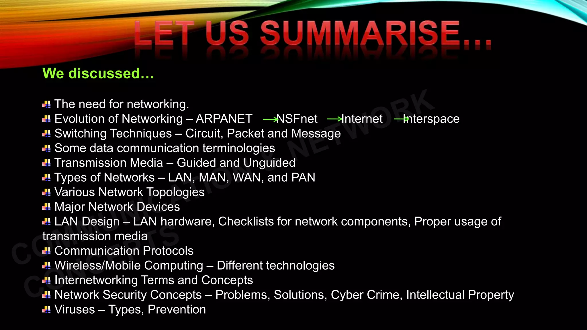 We discussed…
The need for networking.
Evolution of Networking – ARPANET NSFnet Internet Interspace
Switching Techniques – Circuit, Packet and Message
Some data communication terminologies
Transmission Media – Guided and Unguided
Types of Networks – LAN, MAN, WAN, and PAN
Various Network Topologies
Major Network Devices
LAN Design – LAN hardware, Checklists for network components, Proper usage of
transmission media
Communication Protocols
Wireless/Mobile Computing – Different technologies
Internetworking Terms and Concepts
Network Security Concepts – Problems, Solutions, Cyber Crime, Intellectual Property
Viruses – Types, Prevention
 
