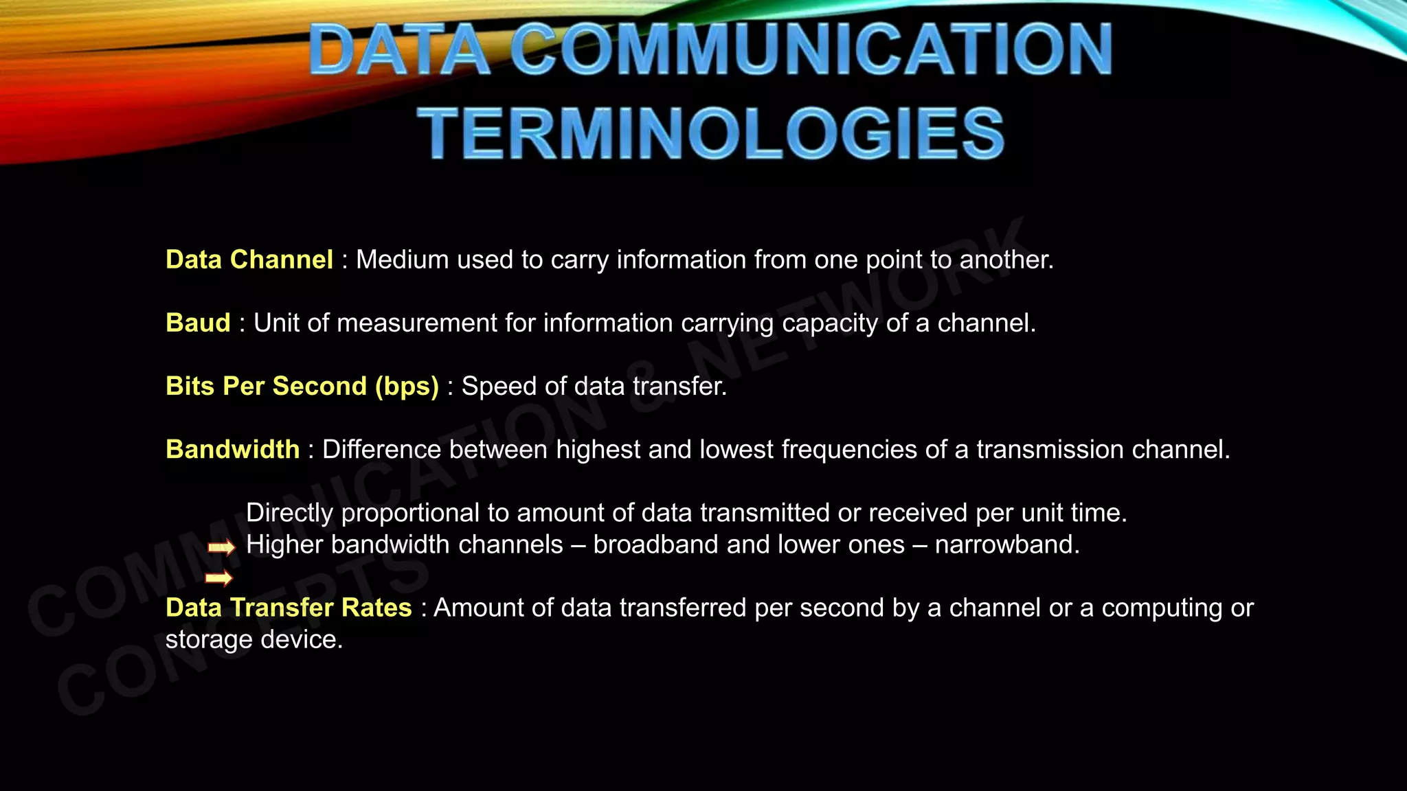 Data Channel : Medium used to carry information from one point to another.
Baud : Unit of measurement for information carrying capacity of a channel.
Bits Per Second (bps) : Speed of data transfer.
Bandwidth : Difference between highest and lowest frequencies of a transmission channel.
Directly proportional to amount of data transmitted or received per unit time.
Higher bandwidth channels – broadband and lower ones – narrowband.
Data Transfer Rates : Amount of data transferred per second by a channel or a computing or
storage device.
 