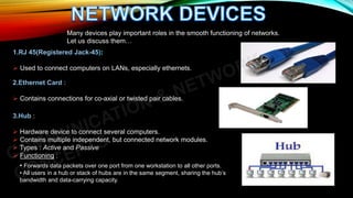 1.RJ 45(Registered Jack-45):
 Used to connect computers on LANs, especially ethernets.
Many devices play important roles in the smooth functioning of networks.
Let us discuss them…
2.Ethernet Card :
 Contains connections for co-axial or twisted pair cables.
3.Hub :
 Hardware device to connect several computers.
 Contains multiple independent, but connected network modules.
 Types : Active and Passive
 Functioning :
• Forwards data packets over one port from one workstation to all other ports.
• All users in a hub or stack of hubs are in the same segment, sharing the hub’s
bandwidth and data-carrying capacity.
 