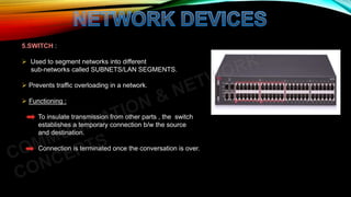 5.SWITCH :
 Used to segment networks into different
sub-networks called SUBNETS/LAN SEGMENTS.
 Prevents traffic overloading in a network.
 Functioning :
To insulate transmission from other parts , the switch
establishes a temporary connection b/w the source
and destination.
Connection is terminated once the conversation is over.
 