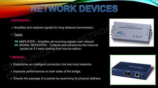 6.REPEATER :
 Amplifies and restores signals for long distance transmission.
 Types:
AMPLIFIER – Amplifies all incoming signals over network.
SIGNAL REPEATER - Collects and retransmits the inbound
packet as if it were starting from source station.
7.BRIDGE :
 Establishes an intelligent connection b/w two local networks.
 Improves performances on both sides of the bridge.
 Checks the passage of a packet by examining its physical address.
 