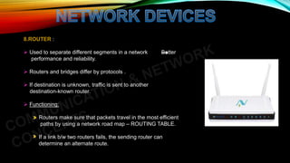 8.ROUTER :
 Used to separate different segments in a network Better
performance and reliability.
 Routers and bridges differ by protocols .
 If destination is unknown, traffic is sent to another
destination-known router.
 Functioning:
Routers make sure that packets travel in the most efficient
paths by using a network road map – ROUTING TABLE.
If a link b/w two routers fails, the sending router can
determine an alternate route.
 