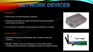 9.GATEWAY :
 Device that connects dissimilar networks.
 Expands functionality of routers by performing data translation
and protocol conversion.
 It is a node on a network that serves as an entrance to another.
10. WiFi CARD :
 Internal and external LAN adapter with a wireless radio and
antenna.
 Benefit – Allows to set up workstation or home office without
considering the proximity or availability of hard line network access.
 