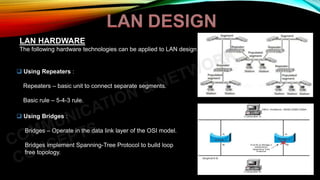 LAN HARDWARE
The following hardware technologies can be applied to LAN design :
 Using Repeaters :
Repeaters – basic unit to connect separate segments.
Basic rule – 5-4-3 rule.
 Using Bridges :
Bridges – Operate in the data link layer of the OSI model.
Bridges implement Spanning-Tree Protocol to build loop
free topology.
 