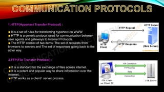 1.HTTP(Hypertext Transfer Protocol) :
It is a set of rules for transferring hypertext on WWW.
HTTP is a generic protocol used for communication between
user agents and gateways to Internet Protocols.
The HTTP consist of two items: The set of requests from
browsers to servers and The set of responses going back to the
other way.
2.FTP(File Transfer Protocol) :
It is a standard for the exchange of files across internet.
It is a potent and popular way to share information over the
internet.
FTP works as a client/ server process.
 