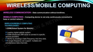 WIRELESS COMMUNICATION – Data communication without landlines.
MOBILE COMPUTING – Computing device is not only continuously connected to
base or central network.
WIRELESS/MOBILE COMPUTING
TECHNOLOGIES :
1.GSM(Global System for Mobile) :
Leading digital cellular system.
GSM introduced SIM cards to connect to specific
service providers.
Works by dividing a radio frequency into time slots.
A single frequency can support multiple and
simultaneous data channels.
 