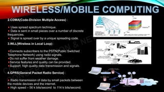 2.CDMA(Code-Division Multiple Access) :
Uses spread spectrum technique.
Data is sent in small pieces over a number of discrete
frequencies.
Signal is spread over by a unique spreading code.
3.WLL(Wireless in Local Loop) :
Connects subscribers to the PSTN(Public Switched
Telephone Network) using radio signals.
Do not suffer from weather damage.
Service features and quality can be provided.
Support high quality data transmission and signals.
4.GPRS(General Packet Radio Service) :
Radio transmission of data by small packets between
the mobile devices and the internet.
High speed – 56 k bits/second to 114 k bits/second.
 