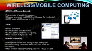 6.SMS(Short Message Service) :
Transmission of short text messages.
Message is received by SMSC(Short Message Service Centre).
SMSC sends a SMS request to HLR.
7.Chat :
Online textual talk.
Communication over the internet.
Enables participants to respond quickly.
Most common chat protocol - IRC
8.Video Conferencing :
Video phone conversation among multiple participants.
Communicate by simultaneous two way video and audio
transmission.
Most common video conferencing protocols – H.323 and SIP
 