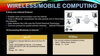 9.Voice over Internet Protocol :
Enables voice communication over the internet.
Voice is efficiently compressed into data packets and is transmitted over
the networks.
Data networks like LAN uses the Packet Switched Technology.
Common protocol for packet-witched networks - Internet Protocol(IP).
10.Connecting Wirelessly to Internet :
Wi-Fi
• Connects to Internet without a direct line from PC
to ISP.
• Need : i)A broadband Internet , ii) A wireless
router and iii)A PC with net card/external wireless
adapter.
• Range : 30 – 100 m
WiMax
• Can provide wireless broadband access.
• Need : WiMax Base Station
• Range : 5 – 15 km
 