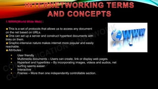 1.WWW(World Wide Web) :
This is a set of protocols that allows us to access any document
on the net based on URLs.
One can set up a server and construct hypertext documents with
links on them.
Graphic-intensive nature makes internet more popular and easily
reachable.
Attributes :
 User friendly
 Multimedia documents – Users can create, link or display web pages.
 Hypertext and hyperlinks – By incorporating images, videos and audios, net
surfing seems easier.
 Interactive
 Frames – More than one independently controllable section.
 