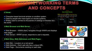 2.Telnet :
Character-based terminal window on another system.
Used by people who have logins on remote systems.
Widely used to connect to thousands of catalogs at libraries around
the world.
3.Web Browser and Web Server :
Web Browser – WWW client, navigates though WWW and displays
web pages.
Web Server – WWW server, responds to user’s requests.
4.Web Sites, Web Addresses and Web Pages :
Web Site – Location on a net server.
Web Address – Each web site has a unique URL.
Web Page – Documents residing on web sites.
 