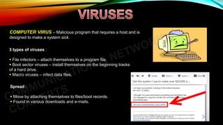 COMPUTER VIRUS – Malicious program that requires a host and is
designed to make a system sick.
3 types of viruses :
 File infectors – attach themselves to a program file.
 Boot sector viruses – install themselves on the beginning tracks
of a hard drive.
 Macro viruses – infect data files.
Spread :
 Move by attaching themselves to files/boot records.
 Found in various downloads and e-mails.
 
