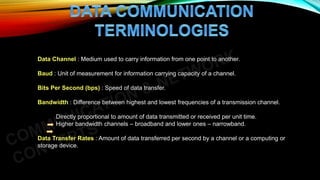 Data Channel : Medium used to carry information from one point to another.
Baud : Unit of measurement for information carrying capacity of a channel.
Bits Per Second (bps) : Speed of data transfer.
Bandwidth : Difference between highest and lowest frequencies of a transmission channel.
Directly proportional to amount of data transmitted or received per unit time.
Higher bandwidth channels – broadband and lower ones – narrowband.
Data Transfer Rates : Amount of data transferred per second by a channel or a computing or
storage device.
 