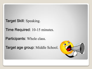 Target Skill: Speaking.
Time Required: 10-15 minutes.
Participants: Whole class.
Target age group: Middle School.
 