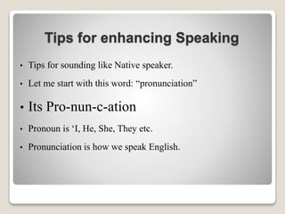 Tips for enhancing Speaking
• Tips for sounding like Native speaker.
• Let me start with this word: “pronunciation”
• Its Pro-nun-c-ation
• Pronoun is ‘I, He, She, They etc.
• Pronunciation is how we speak English.
 