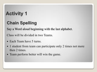 Activity 1
Chain Spelling
Say a Word aloud beginning with the last alphabet.
Class will be divided in two Teams.
 Each Team have 5 turns.
 1 student from team can participate only 2 times not more
then 2 times.
 Team perform better will win the game.
 