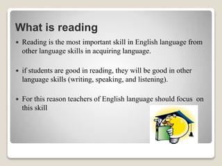 What is reading
 Reading is the most important skill in English language from
other language skills in acquiring language.
 if students are good in reading, they will be good in other
language skills (writing, speaking, and listening).
 For this reason teachers of English language should focus on
this skill
 