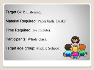 Target Skill: Listening.
Material Required: Paper balls, Basket.
Time Required: 5-7 minutes.
Participants: Whole class.
Target age group: Middle School.
 