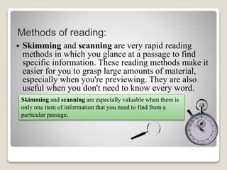 Methods of reading:
 Skimming and scanning are very rapid reading
methods in which you glance at a passage to find
specific information. These reading methods make it
easier for you to grasp large amounts of material,
especially when you're previewing. They are also
useful when you don't need to know every word.
Skimming and scanning are especially valuable when there is
only one item of information that you need to find from a
particular passage.
 