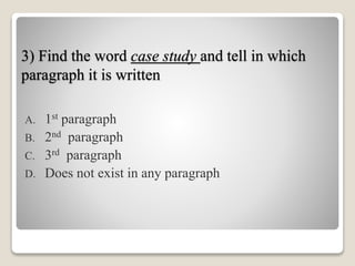 3) Find the word case study and tell in which
paragraph it is written
A. 1st paragraph
B. 2nd paragraph
C. 3rd paragraph
D. Does not exist in any paragraph
 