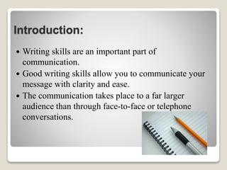 Introduction:
 Writing skills are an important part of
communication.
 Good writing skills allow you to communicate your
message with clarity and ease.
 The communication takes place to a far larger
audience than through face-to-face or telephone
conversations.
 