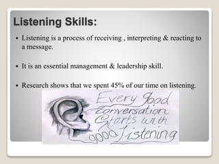 Listening Skills:
 Listening is a process of receiving , interpreting & reacting to
a message.
 It is an essential management & leadership skill.
 Research shows that we spent 45% of our time on listening.
 