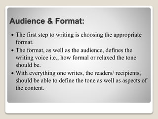 Audience & Format:
 The first step to writing is choosing the appropriate
format.
 The format, as well as the audience, defines the
writing voice i.e., how formal or relaxed the tone
should be.
 With everything one writes, the readers/ recipients,
should be able to define the tone as well as aspects of
the content.
 