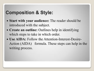 Composition & Style:
 Start with your audience: The reader should be
introduced with the subject.
 Create an outline: Outlines help in identifying
which steps to take in which order.
 Use AIDA: Follow the Attention-Interest-Desire-
Action (AIDA) formula. These steps can help in the
writing process.
 