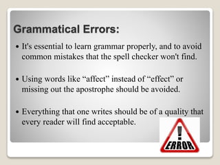 Grammatical Errors:
 It's essential to learn grammar properly, and to avoid
common mistakes that the spell checker won't find.
 Using words like “affect” instead of “effect” or
missing out the apostrophe should be avoided.
 Everything that one writes should be of a quality that
every reader will find acceptable.
 