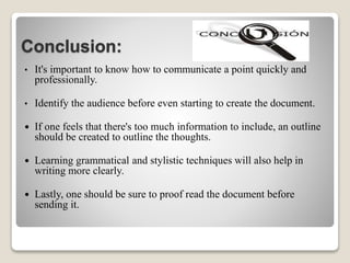 Conclusion:
• It's important to know how to communicate a point quickly and
professionally.
• Identify the audience before even starting to create the document.
 If one feels that there's too much information to include, an outline
should be created to outline the thoughts.
 Learning grammatical and stylistic techniques will also help in
writing more clearly.
 Lastly, one should be sure to proof read the document before
sending it.
 