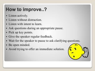 How to improve..?
 Listen actively.
 Listen without distraction.
 Listen with intent to learn.
 Ask questions during an appropriate pause.
 Pick up key points.
 Give the speaker regular feedback.
 Wait for the speaker to pause to ask clarifying questions.
 Be open minded.
 Avoid trying to offer an immediate solution.
 