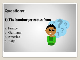 Questions:
1) The hamburger comes from _______.
a. France
b. Germany
c. America
d. Italy
 