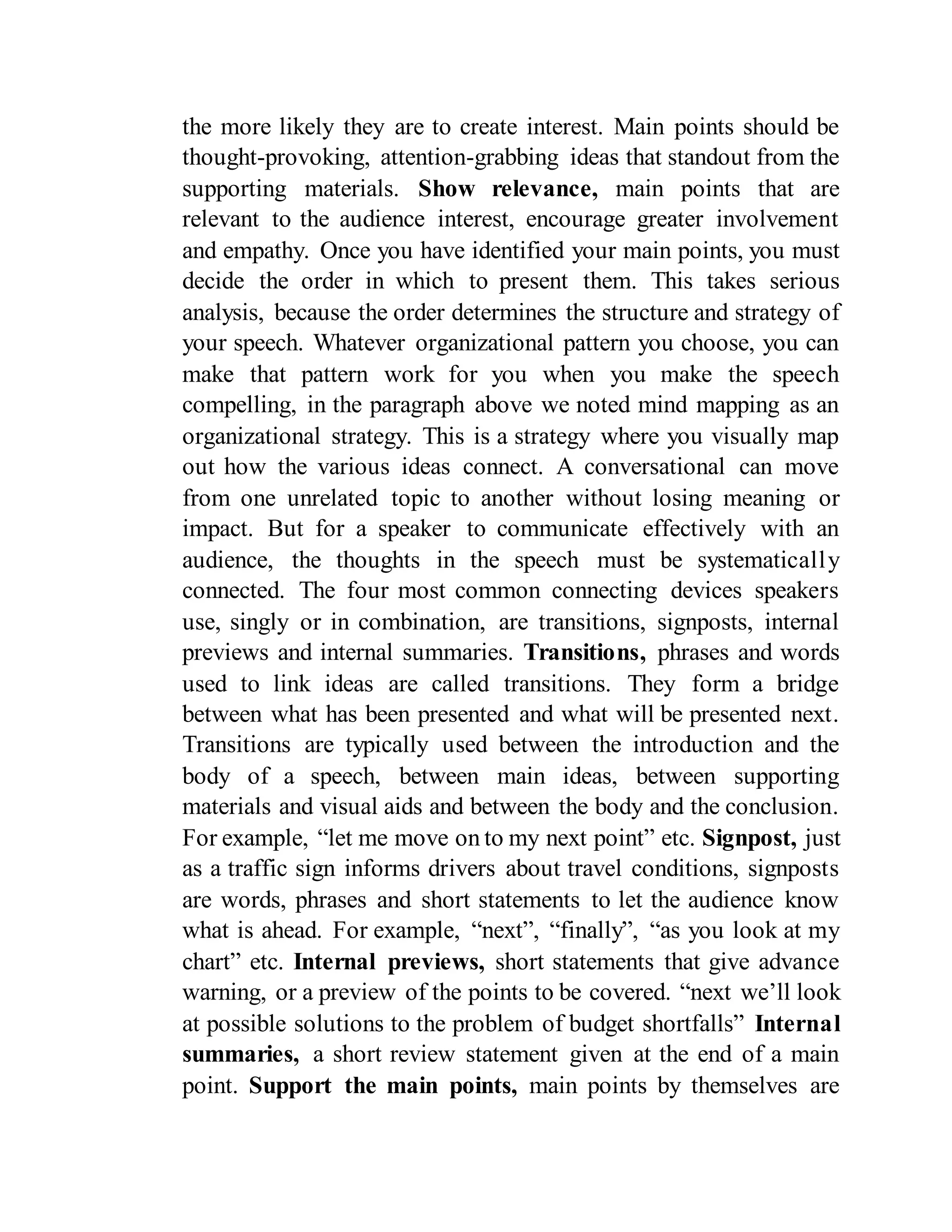 the more likely they are to create interest. Main points should be
thought-provoking, attention-grabbing ideas that standout from the
supporting materials. Show relevance, main points that are
relevant to the audience interest, encourage greater involvement
and empathy. Once you have identified your main points, you must
decide the order in which to present them. This takes serious
analysis, because the order determines the structure and strategy of
your speech. Whatever organizational pattern you choose, you can
make that pattern work for you when you make the speech
compelling, in the paragraph above we noted mind mapping as an
organizational strategy. This is a strategy where you visually map
out how the various ideas connect. A conversational can move
from one unrelated topic to another without losing meaning or
impact. But for a speaker to communicate effectively with an
audience, the thoughts in the speech must be systematically
connected. The four most common connecting devices speakers
use, singly or in combination, are transitions, signposts, internal
previews and internal summaries. Transitions, phrases and words
used to link ideas are called transitions. They form a bridge
between what has been presented and what will be presented next.
Transitions are typically used between the introduction and the
body of a speech, between main ideas, between supporting
materials and visual aids and between the body and the conclusion.
For example, “let me move on to my next point” etc. Signpost, just
as a traffic sign informs drivers about travel conditions, signposts
are words, phrases and short statements to let the audience know
what is ahead. For example, “next”, “finally”, “as you look at my
chart” etc. Internal previews, short statements that give advance
warning, or a preview of the points to be covered. “next we’ll look
at possible solutions to the problem of budget shortfalls” Internal
summaries, a short review statement given at the end of a main
point. Support the main points, main points by themselves are
 