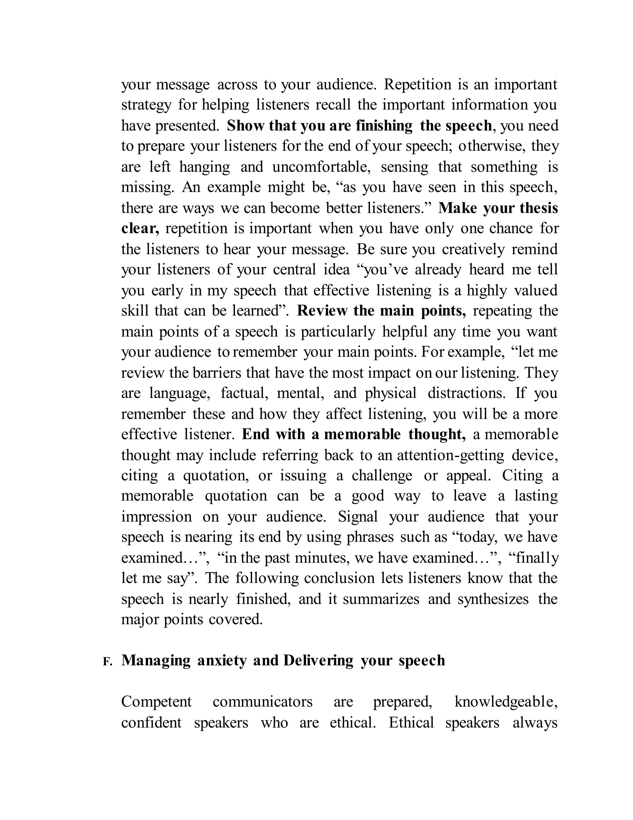 your message across to your audience. Repetition is an important
strategy for helping listeners recall the important information you
have presented. Show that you are finishing the speech, you need
to prepare your listeners for the end of your speech; otherwise, they
are left hanging and uncomfortable, sensing that something is
missing. An example might be, “as you have seen in this speech,
there are ways we can become better listeners.” Make your thesis
clear, repetition is important when you have only one chance for
the listeners to hear your message. Be sure you creatively remind
your listeners of your central idea “you’ve already heard me tell
you early in my speech that effective listening is a highly valued
skill that can be learned”. Review the main points, repeating the
main points of a speech is particularly helpful any time you want
your audience to remember your main points. For example, “let me
review the barriers that have the most impact on our listening. They
are language, factual, mental, and physical distractions. If you
remember these and how they affect listening, you will be a more
effective listener. End with a memorable thought, a memorable
thought may include referring back to an attention-getting device,
citing a quotation, or issuing a challenge or appeal. Citing a
memorable quotation can be a good way to leave a lasting
impression on your audience. Signal your audience that your
speech is nearing its end by using phrases such as “today, we have
examined…”, “in the past minutes, we have examined…”, “finally
let me say”. The following conclusion lets listeners know that the
speech is nearly finished, and it summarizes and synthesizes the
major points covered.
F. Managing anxiety and Delivering your speech
Competent communicators are prepared, knowledgeable,
confident speakers who are ethical. Ethical speakers always
 