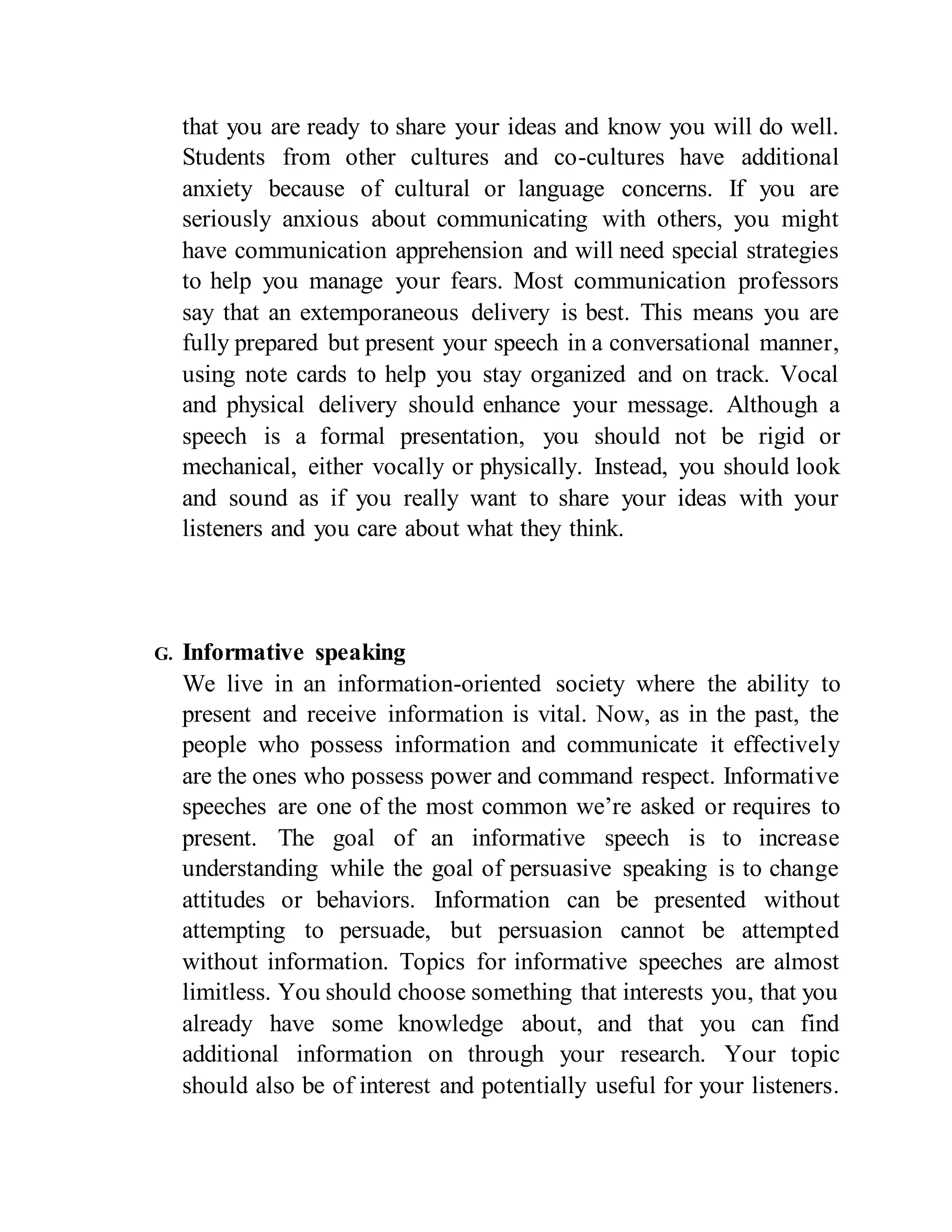 that you are ready to share your ideas and know you will do well.
Students from other cultures and co-cultures have additional
anxiety because of cultural or language concerns. If you are
seriously anxious about communicating with others, you might
have communication apprehension and will need special strategies
to help you manage your fears. Most communication professors
say that an extemporaneous delivery is best. This means you are
fully prepared but present your speech in a conversational manner,
using note cards to help you stay organized and on track. Vocal
and physical delivery should enhance your message. Although a
speech is a formal presentation, you should not be rigid or
mechanical, either vocally or physically. Instead, you should look
and sound as if you really want to share your ideas with your
listeners and you care about what they think.
G. Informative speaking
We live in an information-oriented society where the ability to
present and receive information is vital. Now, as in the past, the
people who possess information and communicate it effectively
are the ones who possess power and command respect. Informative
speeches are one of the most common we’re asked or requires to
present. The goal of an informative speech is to increase
understanding while the goal of persuasive speaking is to change
attitudes or behaviors. Information can be presented without
attempting to persuade, but persuasion cannot be attempted
without information. Topics for informative speeches are almost
limitless. You should choose something that interests you, that you
already have some knowledge about, and that you can find
additional information on through your research. Your topic
should also be of interest and potentially useful for your listeners.
 