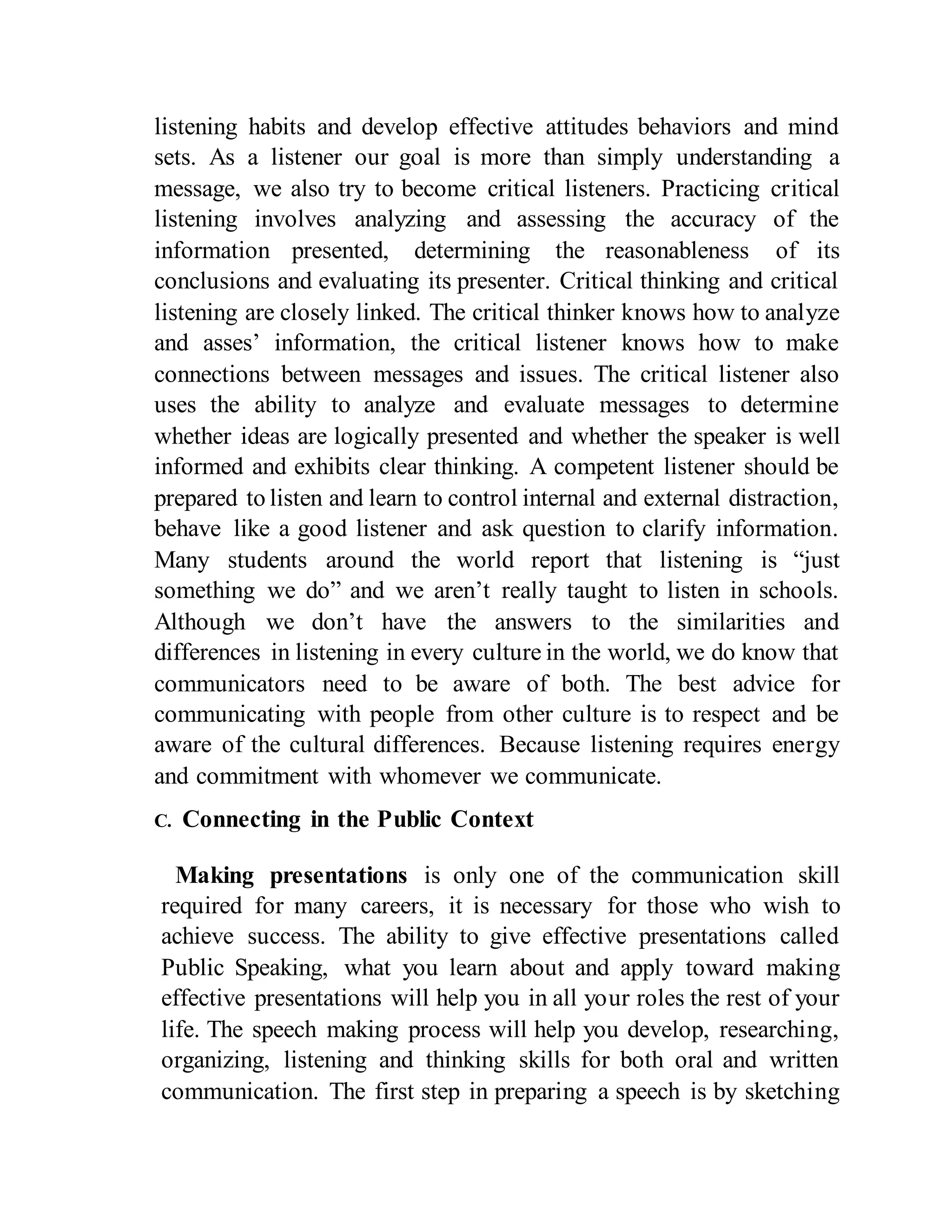 listening habits and develop effective attitudes behaviors and mind
sets. As a listener our goal is more than simply understanding a
message, we also try to become critical listeners. Practicing critical
listening involves analyzing and assessing the accuracy of the
information presented, determining the reasonableness of its
conclusions and evaluating its presenter. Critical thinking and critical
listening are closely linked. The critical thinker knows how to analyze
and asses’ information, the critical listener knows how to make
connections between messages and issues. The critical listener also
uses the ability to analyze and evaluate messages to determine
whether ideas are logically presented and whether the speaker is well
informed and exhibits clear thinking. A competent listener should be
prepared to listen and learn to control internal and external distraction,
behave like a good listener and ask question to clarify information.
Many students around the world report that listening is “just
something we do” and we aren’t really taught to listen in schools.
Although we don’t have the answers to the similarities and
differences in listening in every culture in the world, we do know that
communicators need to be aware of both. The best advice for
communicating with people from other culture is to respect and be
aware of the cultural differences. Because listening requires energy
and commitment with whomever we communicate.
C. Connecting in the Public Context
Making presentations is only one of the communication skill
required for many careers, it is necessary for those who wish to
achieve success. The ability to give effective presentations called
Public Speaking, what you learn about and apply toward making
effective presentations will help you in all your roles the rest of your
life. The speech making process will help you develop, researching,
organizing, listening and thinking skills for both oral and written
communication. The first step in preparing a speech is by sketching
 